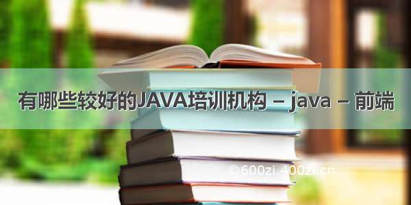 有哪些较好的JAVA培训机构 – java – 前端