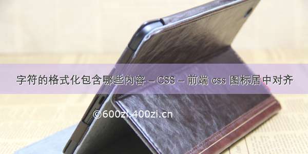 字符的格式化包含哪些内容 – CSS – 前端 css 图标居中对齐