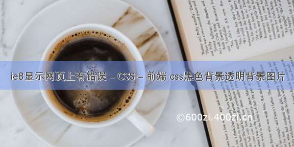 ie8显示网页上有错误 – CSS – 前端 css黑色背景透明背景图片