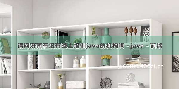 请问济南有没有晚上培训java的机构啊 – java – 前端