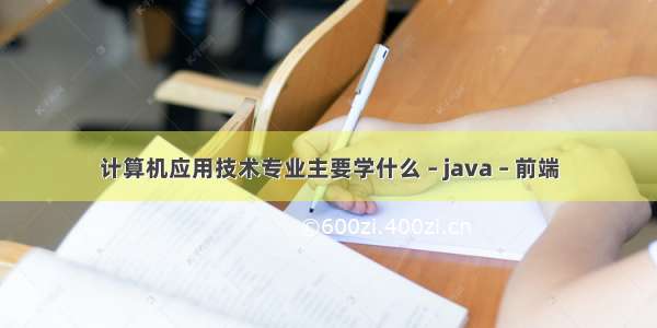 计算机应用技术专业主要学什么 – java – 前端