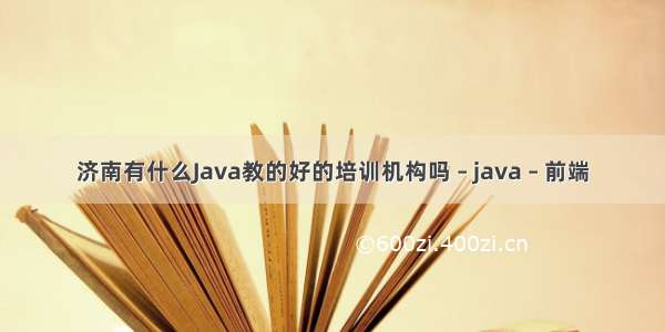 济南有什么Java教的好的培训机构吗 – java – 前端