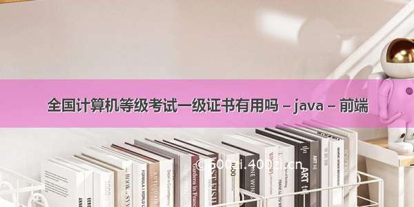 全国计算机等级考试一级证书有用吗 – java – 前端