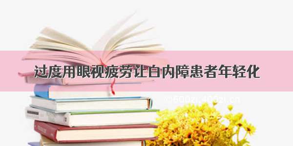 过度用眼视疲劳让白内障患者年轻化