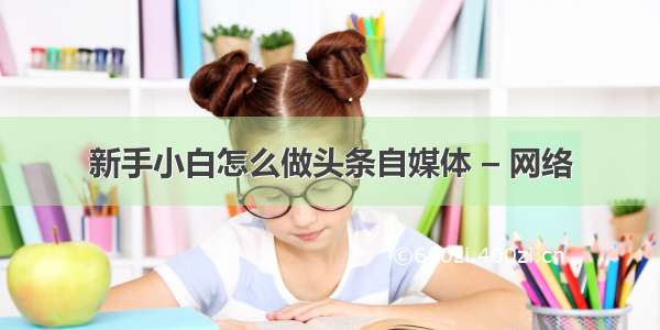 新手小白怎么做头条自媒体 – 网络