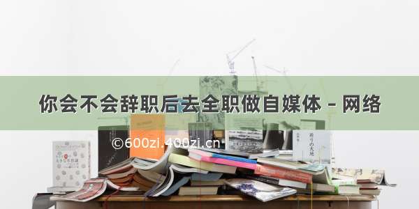 你会不会辞职后去全职做自媒体 – 网络