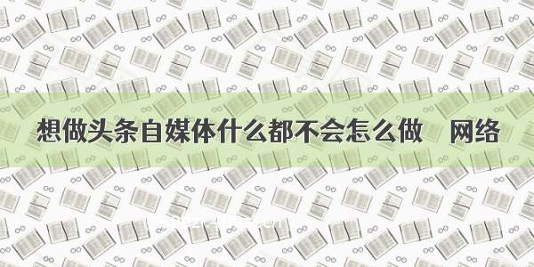 想做头条自媒体什么都不会怎么做 – 网络