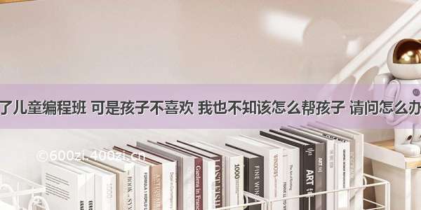 给孩子报了儿童编程班 可是孩子不喜欢 我也不知该怎么帮孩子 请问怎么办？ – 网络