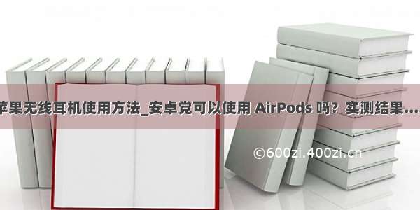 苹果无线耳机使用方法_安卓党可以使用 AirPods 吗？实测结果.....