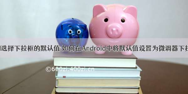 android选择下拉框的默认值 如何在Android中将默认值设置为微调器下拉列表？