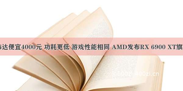 比英伟达便宜4000元 功耗更低 游戏性能相同 AMD发布RX 6900 XT旗舰显卡