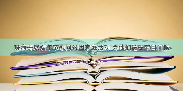 珠海开展端午节慰问贫困家庭活动 为他们送去节日问候