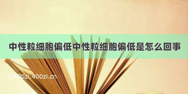 中性粒细胞偏低中性粒细胞偏低是怎么回事