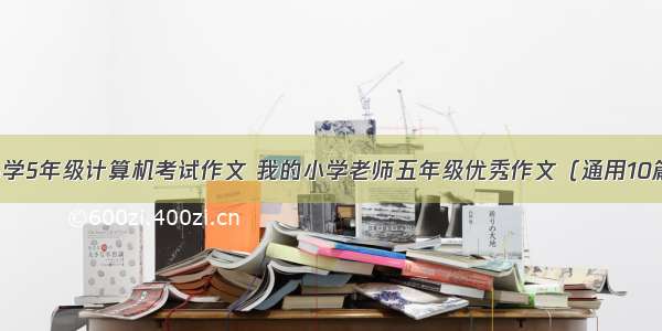 小学5年级计算机考试作文 我的小学老师五年级优秀作文（通用10篇）