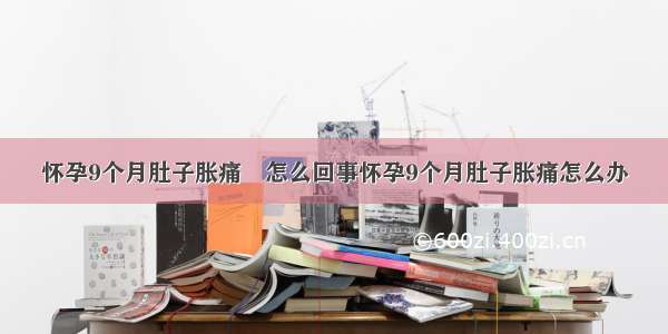 怀孕9个月肚子胀痛	怎么回事怀孕9个月肚子胀痛怎么办