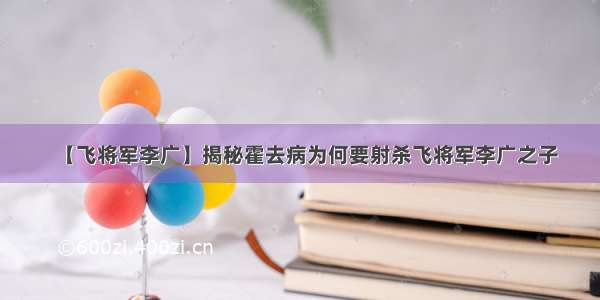 【飞将军李广】揭秘霍去病为何要射杀飞将军李广之子