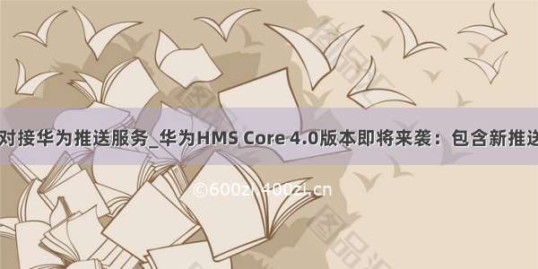 java对接华为推送服务_华为HMS Core 4.0版本即将来袭：包含新推送服务