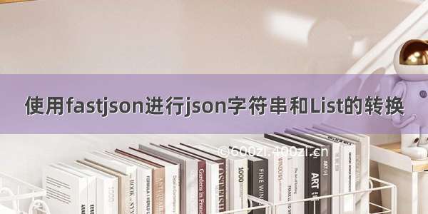 使用fastjson进行json字符串和List的转换