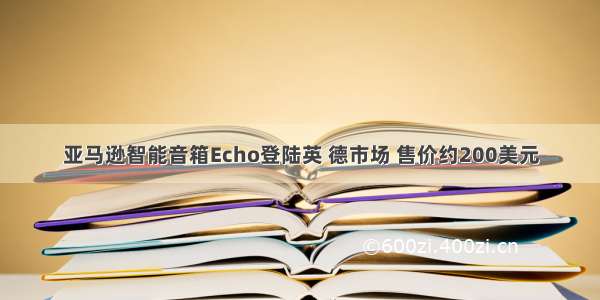 亚马逊智能音箱Echo登陆英 德市场 售价约200美元