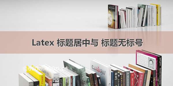 Latex 标题居中与 标题无标号