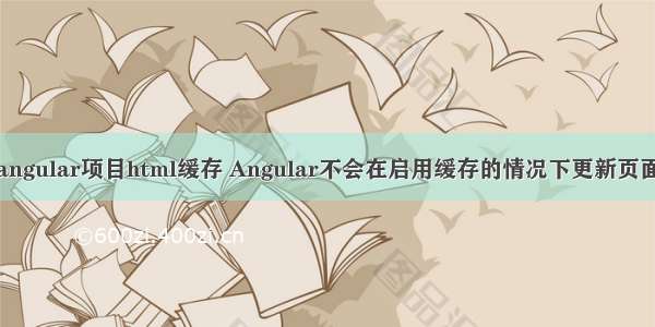 angular项目html缓存 Angular不会在启用缓存的情况下更新页面