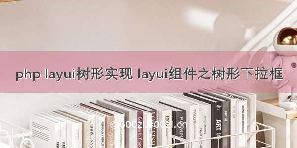 php layui树形实现 layui组件之树形下拉框