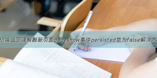 移动端返回强制刷新页面pageshow事件persisted总为false解决方案