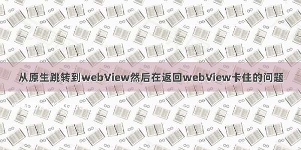 从原生跳转到webView然后在返回webView卡住的问题