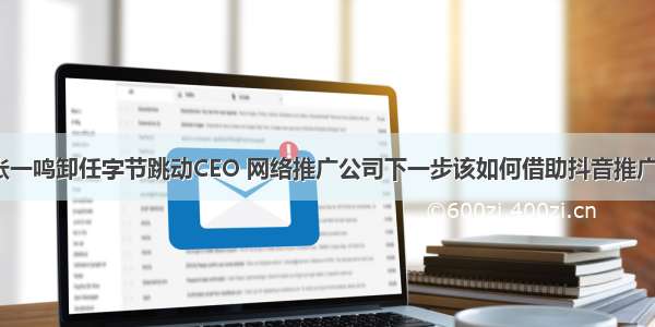 张一鸣卸任字节跳动CEO 网络推广公司下一步该如何借助抖音推广？