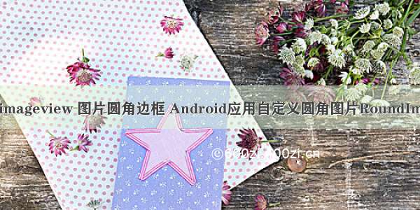 android imageview 图片圆角边框 Android应用自定义圆角图片RoundImageView