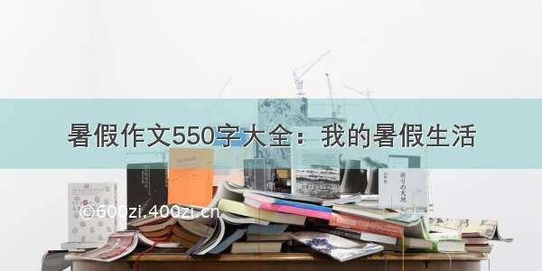 暑假作文550字大全：我的暑假生活