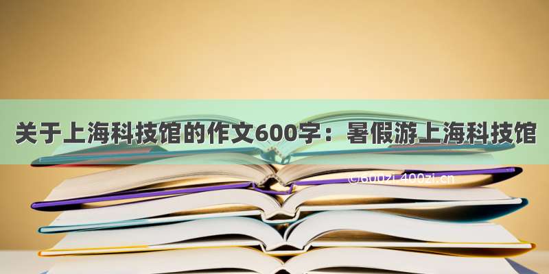 关于上海科技馆的作文600字：暑假游上海科技馆