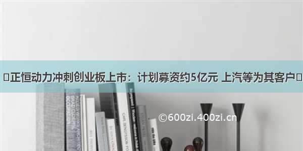 ​正恒动力冲刺创业板上市：计划募资约5亿元 上汽等为其客户​