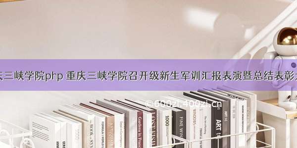 重庆三峡学院php 重庆三峡学院召开级新生军训汇报表演暨总结表彰大会