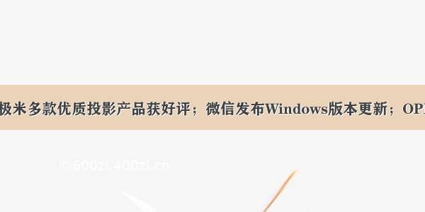 互联网快讯：极米多款优质投影产品获好评；微信发布Windows版本更新；OPPO首款折叠屏