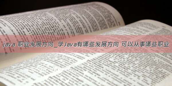 java 职业发展方向_学Java有哪些发展方向 可以从事哪些职业