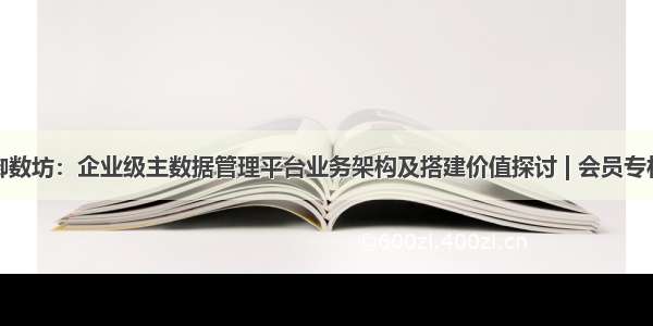 御数坊：企业级主数据管理平台业务架构及搭建价值探讨 | 会员专栏