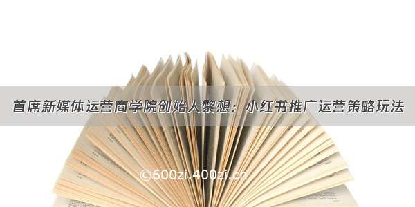 首席新媒体运营商学院创始人黎想：小红书推广运营策略玩法