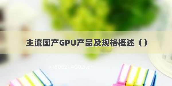 主流国产GPU产品及规格概述（）