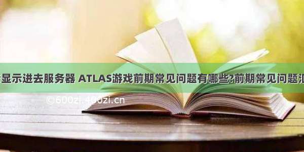 atlas老显示进去服务器 ATLAS游戏前期常见问题有哪些?前期常见问题汇总解答