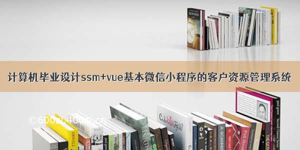 计算机毕业设计ssm+vue基本微信小程序的客户资源管理系统