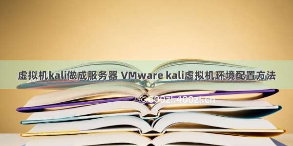 虚拟机kali做成服务器 VMware kali虚拟机环境配置方法