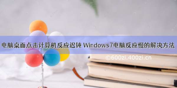 电脑桌面点击计算机反应迟钝 Windows7电脑反应慢的解决方法