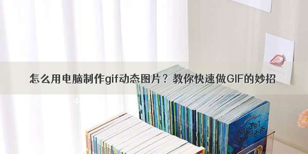 怎么用电脑制作gif动态图片？教你快速做GIF的妙招