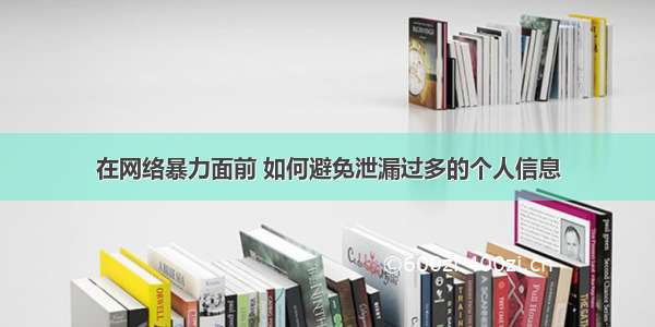 在网络暴力面前 如何避免泄漏过多的个人信息