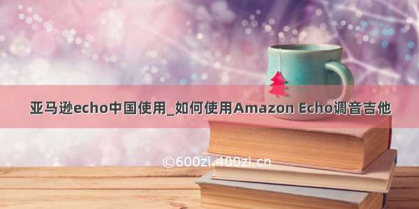 亚马逊echo中国使用_如何使用Amazon Echo调音吉他