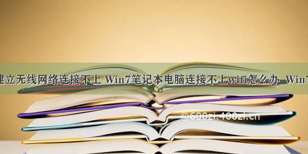 win7计算机建立无线网络连接不上 Win7笔记本电脑连接不上wifi怎么办_Win7无法连接wif