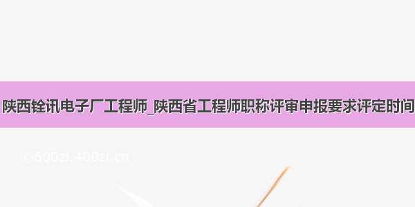 陕西铨讯电子厂工程师_陕西省工程师职称评审申报要求评定时间