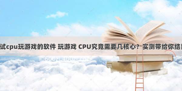 测试cpu玩游戏的软件 玩游戏 CPU究竟需要几核心？实测带给你结果！