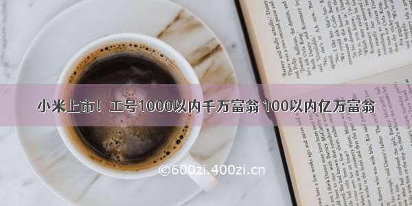 小米上市！工号1000以内千万富翁 100以内亿万富翁